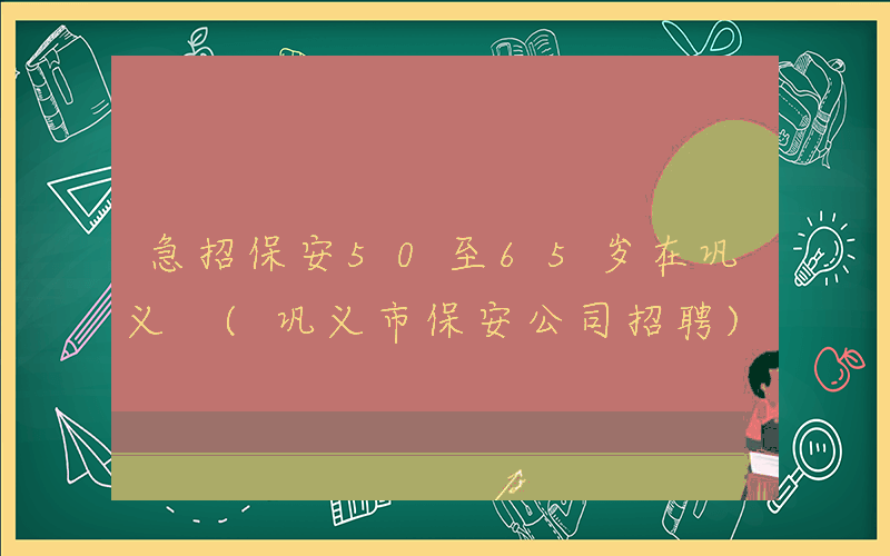 急招保安50至65岁在巩义 (巩义市保安公司招聘)